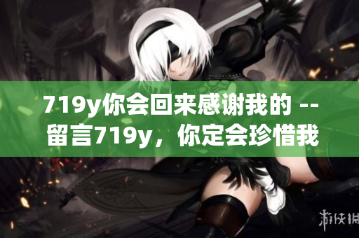 719y你會(huì)回來(lái)感謝我的 -- 留言719y，你定會(huì)珍惜我的陪伴