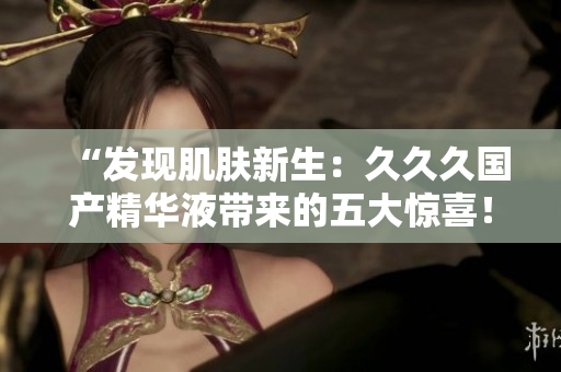 “發(fā)現(xiàn)肌膚新生：久久久國產(chǎn)精華液帶來的五大驚喜！”