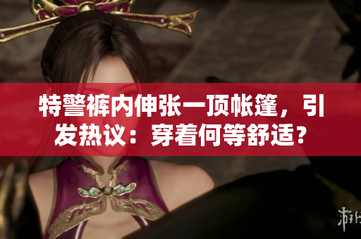 特警褲內(nèi)伸張一頂帳篷，引發(fā)熱議：穿著何等舒適？