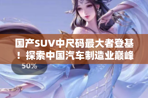 國產(chǎn)SUV中尺碼最大者登基！探索中國汽車制造業(yè)巔峰之作，開啟尺寸革新時代！