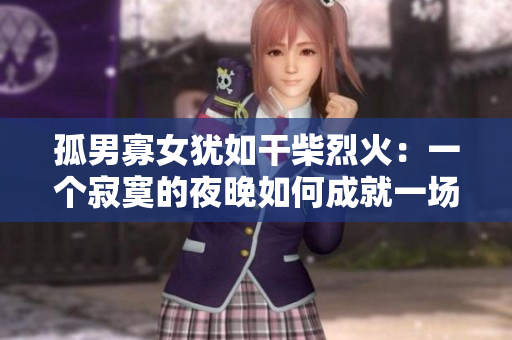 孤男寡女猶如干柴烈火：一個(gè)寂寞的夜晚如何成就一場(chǎng)燃情之火