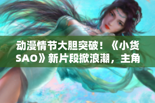 動漫情節(jié)大膽突破！《小貨SAO》新片段掀浪潮，主角邊洗澡邊戰(zhàn)斗引發(fā)熱議