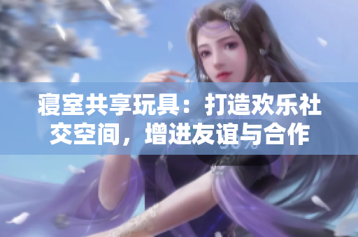 寢室共享玩具：打造歡樂社交空間，增進(jìn)友誼與合作