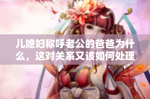 兒媳婦稱呼老公的爸爸為什么，這對(duì)關(guān)系又該如何處理？