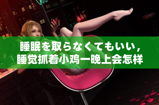睡眠を取らなくてもいい，睡覺抓著小雞一晚上會怎樣，睡過年紀(jì)最大的多少歲六十多，水潤緊致銷魂低吟古代，水潤緊致銷魂低吟，說說都是怎么的干對象的1150