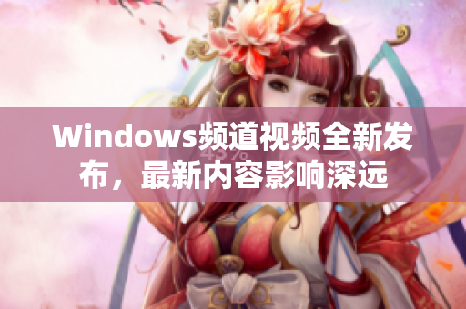 Windows頻道視頻全新發(fā)布，最新內(nèi)容影響深遠(yuǎn)