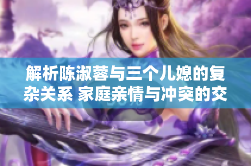 解析陳淑蓉與三個兒媳的復雜關(guān)系 家庭親情與沖突的交織