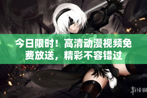 今日限時(shí)！高清動(dòng)漫視頻免費(fèi)放送，精彩不容錯(cuò)過
