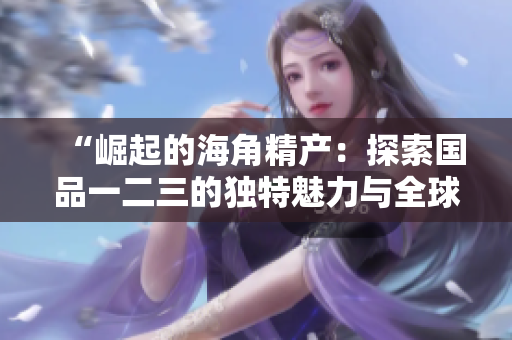 “崛起的海角精產(chǎn)：探索國品一二三的獨特魅力與全球影響”