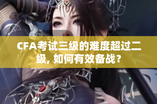 CFA考試三級(jí)的難度超過二級(jí), 如何有效備戰(zhàn)？