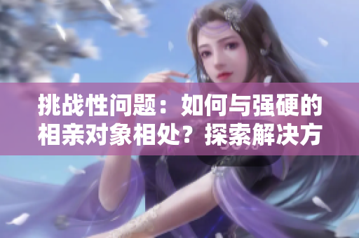 挑戰(zhàn)性問(wèn)題：如何與強(qiáng)硬的相親對(duì)象相處？探索解決方法