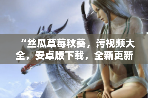 “絲瓜草莓秋葵，污視頻大全，安卓版下載，全新更新！”