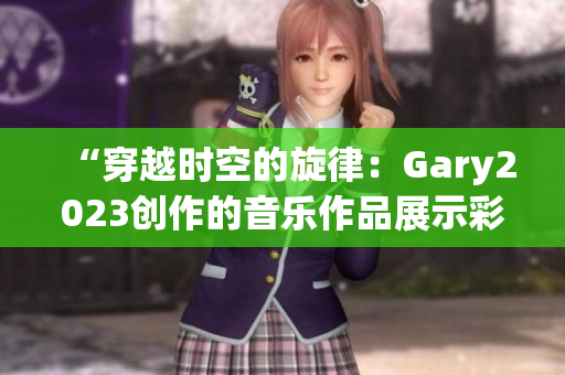 “穿越時空的旋律：Gary2023創(chuàng)作的音樂作品展示彩虹般的多樣風采”