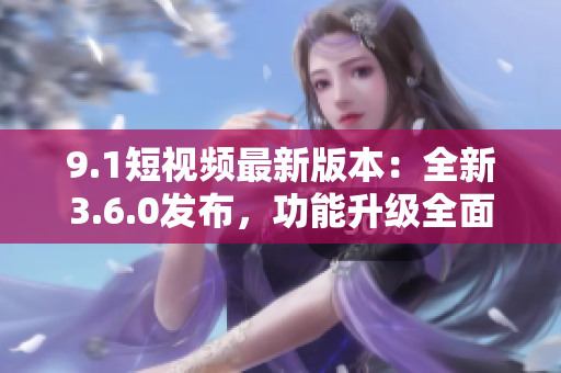 9.1短視頻最新版本：全新3.6.0發(fā)布，功能升級全面提升用戶體驗