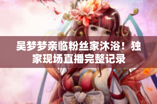 吳夢夢親臨粉絲家沐??！獨家現(xiàn)場直播完整記錄
