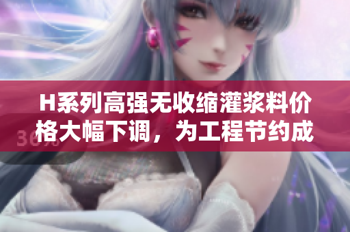 H系列高強(qiáng)無(wú)收縮灌漿料價(jià)格大幅下調(diào)，為工程節(jié)約成本助力