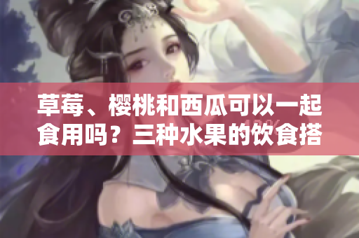 草莓、櫻桃和西瓜可以一起食用嗎？三種水果的飲食搭配和食用技巧分享