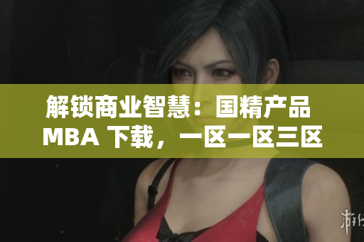 解鎖商業(yè)智慧：國精產(chǎn)品 MBA 下載，一區(qū)一區(qū)三區(qū)等你探索