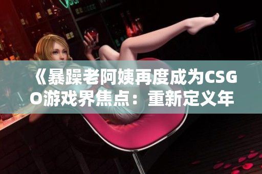 《暴躁老阿姨再度成為CSGO游戲界焦點(diǎn)：重新定義年齡與競(jìng)技的邊界》