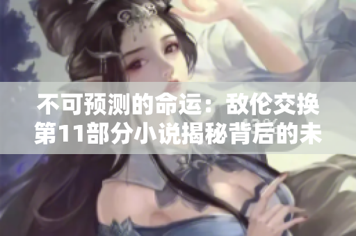 不可預測的命運：敵倫交換第11部分小說揭秘背后的未知故事