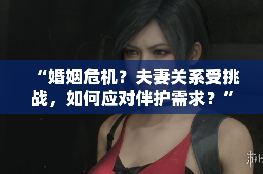 “婚姻危機(jī)？夫妻關(guān)系受挑戰(zhàn)，如何應(yīng)對(duì)伴護(hù)需求？”