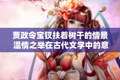 賈政令寶釵扶著樹干的情景 溫情之舉在古代文學中的意義