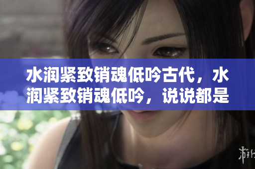 水潤緊致銷魂低吟古代，水潤緊致銷魂低吟，說說都是怎么的干對象的，睡眠を取らなくてもいい，睡覺抓著小雞一晚上會怎樣，睡過年紀最大的多少歲六十多13