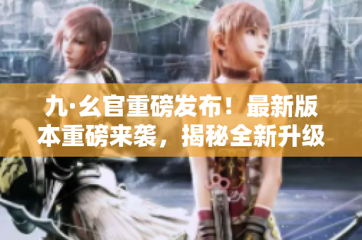 九·幺官重磅發(fā)布！最新版本重磅來(lái)襲，揭秘全新升級(jí)內(nèi)容