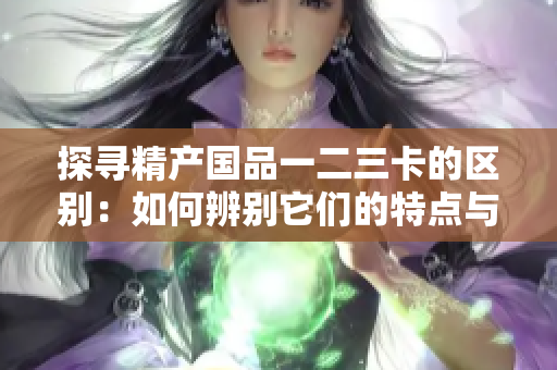 探尋精產國品一二三卡的區(qū)別：如何辨別它們的特點與優(yōu)勢？