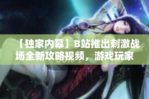 【獨家內(nèi)幕】B站推出刺激戰(zhàn)場全新攻略視頻，游戲玩家必看！