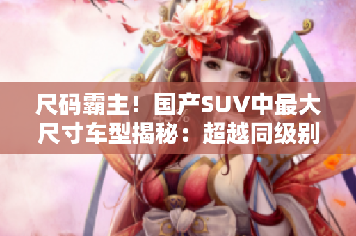 尺碼霸主！國產(chǎn)SUV中最大尺寸車型揭秘：超越同級別，豪華大空間引領(lǐng)潮流！