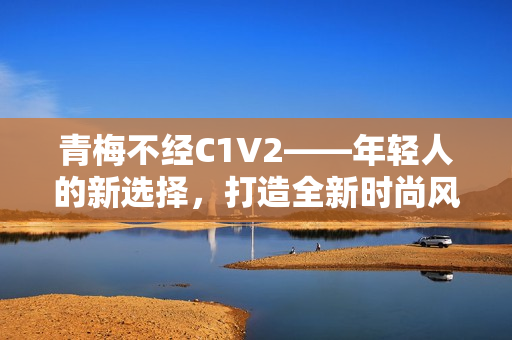 青梅不經(jīng)C1V2——年輕人的新選擇，打造全新時(shí)尚風(fēng)向