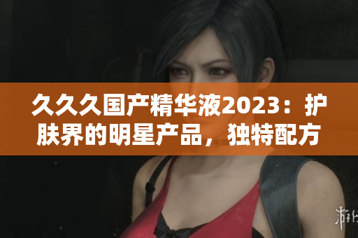 久久久國(guó)產(chǎn)精華液2023：護(hù)膚界的明星產(chǎn)品，獨(dú)特配方深受好評(píng)