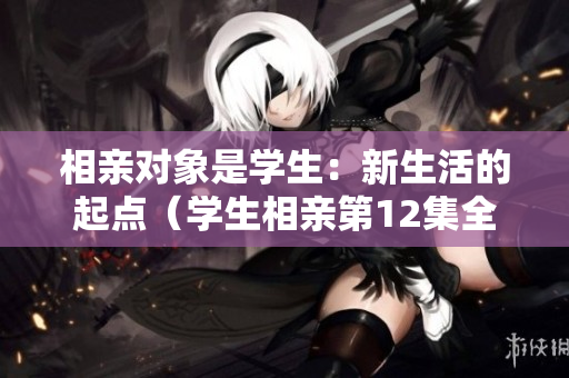 相親對象是學生：新生活的起點（學生相親第12集全）