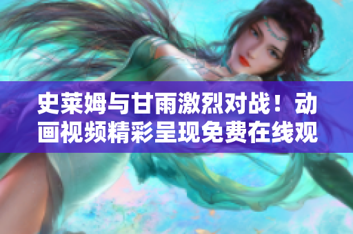 史萊姆與甘雨激烈對戰(zhàn)！動畫視頻精彩呈現(xiàn)免費在線觀看
