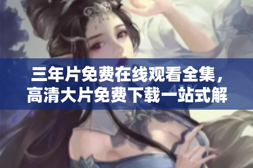 三年片免費(fèi)在線觀看全集，高清大片免費(fèi)下載一站式解決