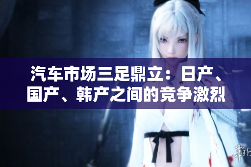 汽車市場三足鼎立：日產(chǎn)、國產(chǎn)、韓產(chǎn)之間的競爭激烈