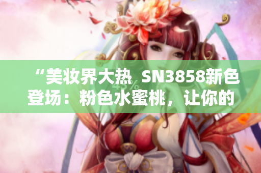 “美妝界大熱  SN3858新色登場：粉色水蜜桃，讓你的妝容更加亮眼”