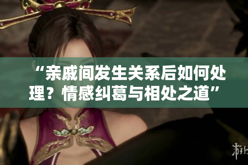 “親戚間發(fā)生關(guān)系后如何處理？情感糾葛與相處之道”