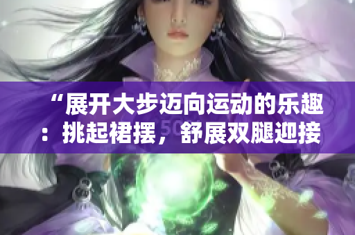 “展開大步邁向運動的樂趣：挑起裙擺，舒展雙腿迎接健康挑戰(zhàn)”