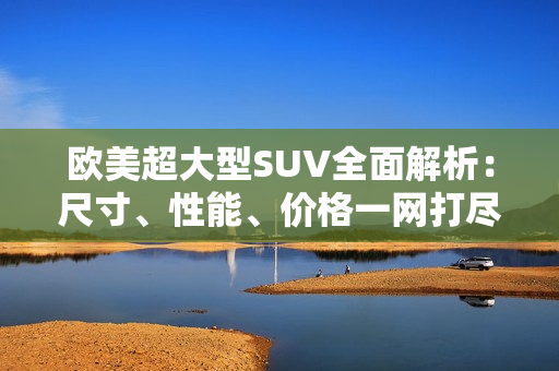 歐美超大型SUV全面解析：尺寸、性能、價(jià)格一網(wǎng)打盡