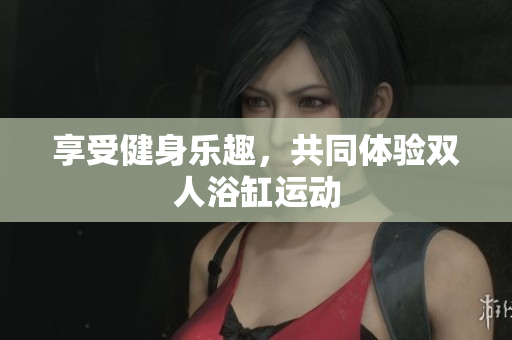 享受健身樂趣，共同體驗(yàn)雙人浴缸運(yùn)動
