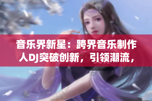 音樂界新星：跨界音樂制作人DJ突破創(chuàng)新，引領(lǐng)潮流，贏得大眾矚目