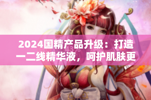 2024國精產(chǎn)品升級(jí)：打造一二線精華液，呵護(hù)肌膚更全面