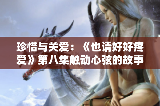 珍惜與關(guān)愛：《也請(qǐng)好好疼愛》第八集觸動(dòng)心弦的故事