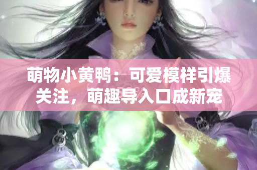 萌物小黃鴨：可愛模樣引爆關注，萌趣導入口成新寵