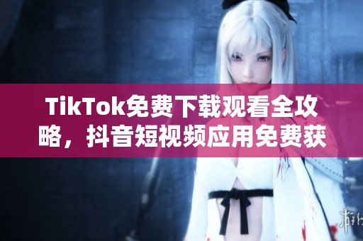 TikTok免費下載觀看全攻略，抖音短視頻應(yīng)用免費獲取及觀看技巧分享