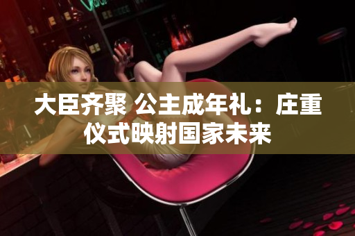 大臣齊聚 公主成年禮：莊重儀式映射國(guó)家未來(lái)