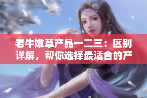 老牛嫩草產(chǎn)品一二三：區(qū)別詳解，幫你選擇最適合的產(chǎn)品