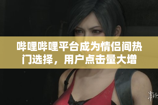 嗶哩嗶哩平臺成為情侶間熱門選擇，用戶點擊量大增